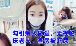 零零后萌妹mei勾引病人做[zuo]爱，无视临床老人，查房被吓尿